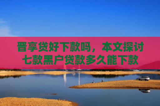 晋享贷好下款吗，本文探讨七款黑户贷款多久能下款