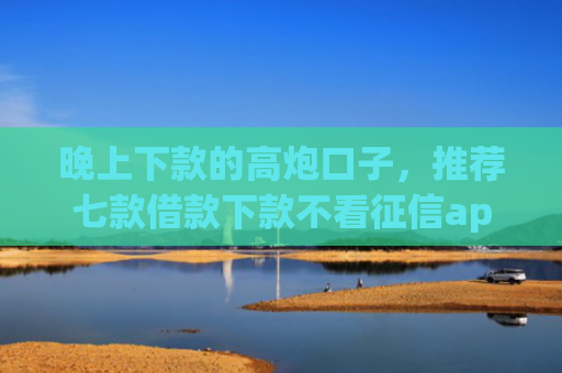 晚上下款的高炮口子，推荐七款借款下款不看征信app