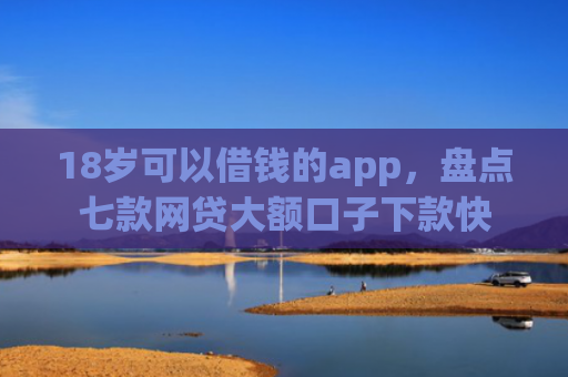 18岁可以借钱的app，盘点七款网贷大额口子下款快