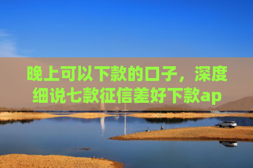 晚上可以下款的口子，深度细说七款征信差好下款app