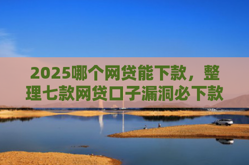 2025哪个网贷能下款，整理七款网贷口子漏洞必下款