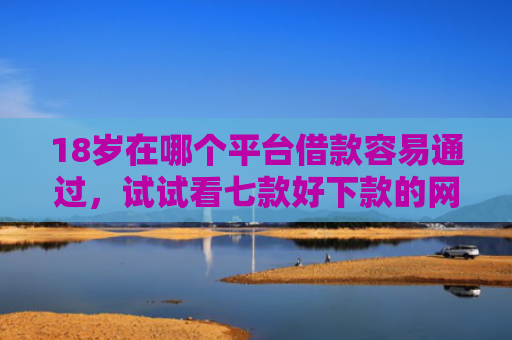 18岁在哪个平台借款容易通过，试试看七款好下款的网贷口子19岁
