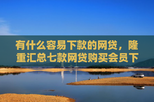 有什么容易下款的网贷，隆重汇总七款网贷购买会员下款口子