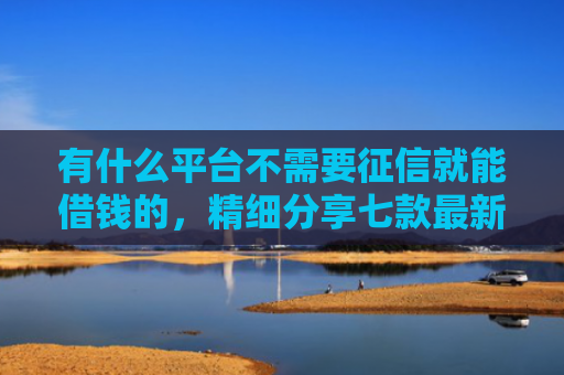 有什么平台不需要征信就能借钱的，精细分享七款最新下款快网贷口子
