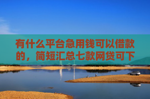 有什么平台急用钱可以借款的，简短汇总七款网贷可下款的口子