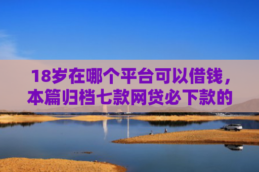 18岁在哪个平台可以借钱，本篇归档七款网贷必下款的口子是什么