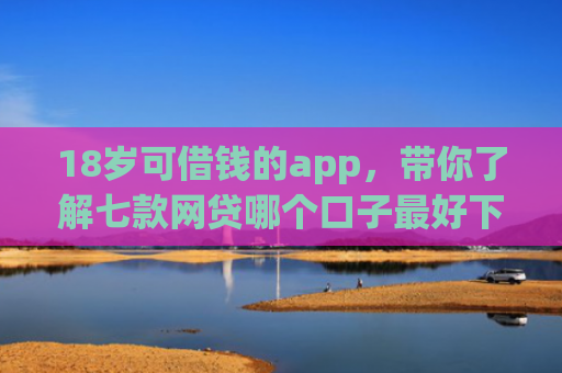 18岁可借钱的app，带你了解七款网贷哪个口子最好下款