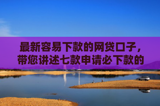 最新容易下款的网贷口子，带您讲述七款申请必下款的网贷口子