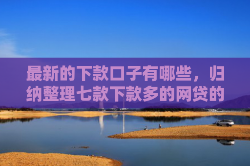 最新的下款口子有哪些，归纳整理七款下款多的网贷的口子