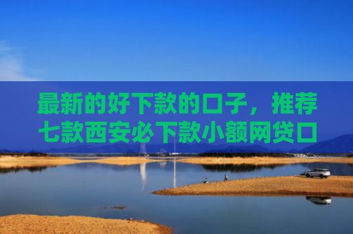 最新的好下款的口子，推荐七款西安必下款小额网贷口子
