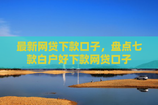 最新网贷下款口子，盘点七款白户好下款网贷口子