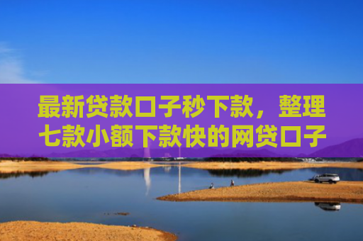 最新贷款口子秒下款，整理七款小额下款快的网贷口子