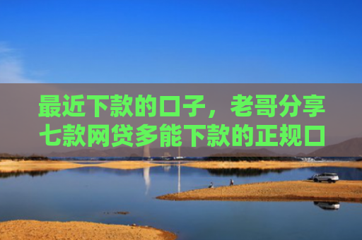 最近下款的口子，老哥分享七款网贷多能下款的正规口子