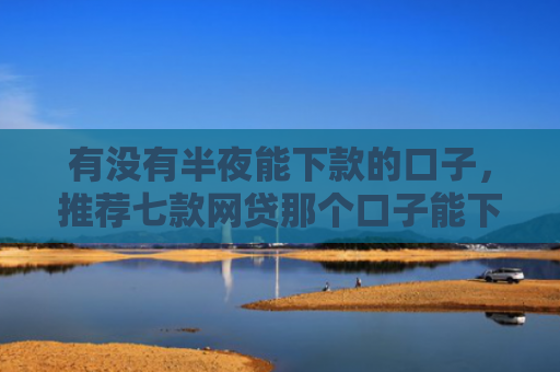 有没有半夜能下款的口子，推荐七款网贷那个口子能下款