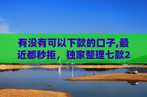 有没有可以下款的口子,最近都秒拒，独家整理七款2025网贷下款口子图