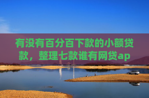 有没有百分百下款的小额贷款，整理七款谁有网贷app下款口子