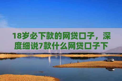 18岁必下款的网贷口子，深度细说7款什么网贷口子下款最快