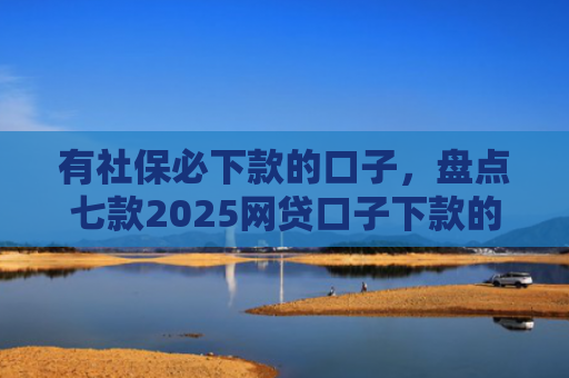 有社保必下款的口子，盘点七款2025网贷口子下款的