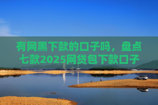 有网黑下款的口子吗，盘点七款2025网贷包下款口子