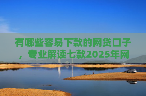 有哪些容易下款的网贷口子，专业解读七款2025年网贷下款口子