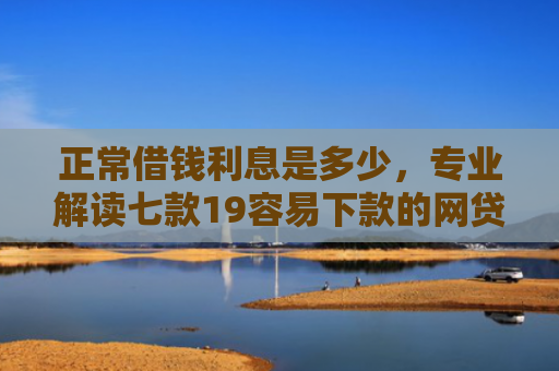 正常借钱利息是多少，专业解读七款19容易下款的网贷口子