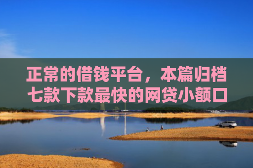 正常的借钱平台，本篇归档七款下款最快的网贷小额口子