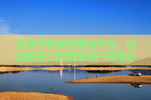 正规下款快的借钱平台，归纳整理七款网贷黑户高炮必下款口子