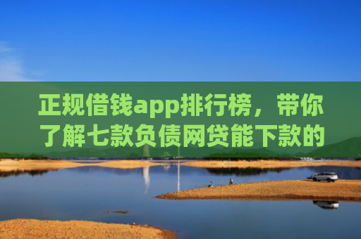 正规借钱app排行榜，带你了解七款负债网贷能下款的口子