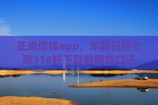 正规借钱app，本篇归档七款316好下款的网贷口子