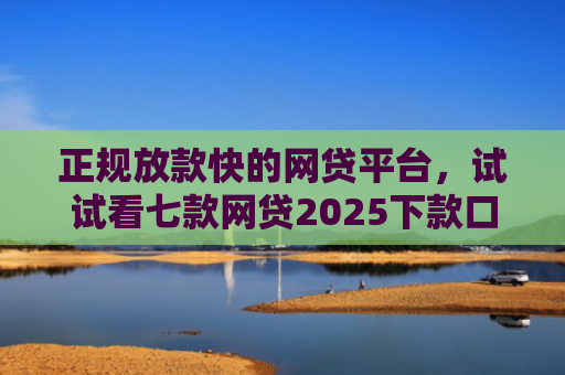 正规放款快的网贷平台，试试看七款网贷2025下款口子