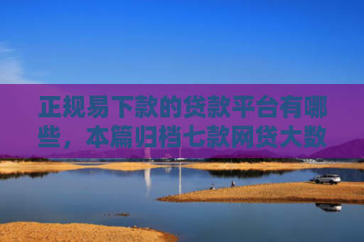 正规易下款的贷款平台有哪些，本篇归档七款网贷大数据花了下款口子