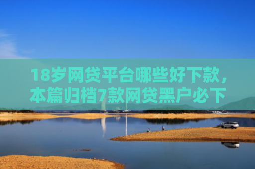 18岁网贷平台哪些好下款，本篇归档7款网贷黑户必下款的口子