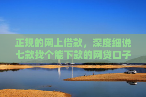 正规的网上借款，深度细说七款找个能下款的网贷口子
