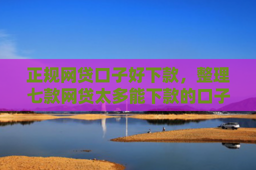 正规网贷口子好下款，整理七款网贷太多能下款的口子