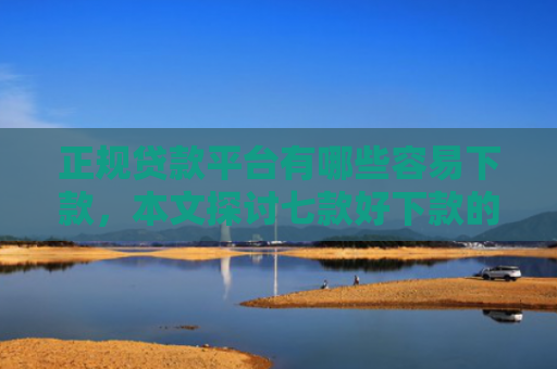 正规贷款平台有哪些容易下款，本文探讨七款好下款的715网贷口子