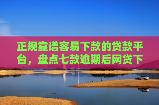 正规靠谱容易下款的贷款平台，盘点七款逾期后网贷下款新口子