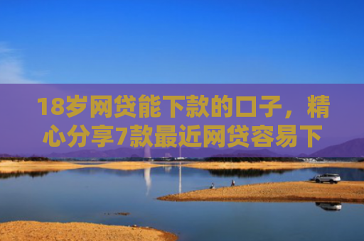 18岁网贷能下款的口子，精心分享7款最近网贷容易下款的口子