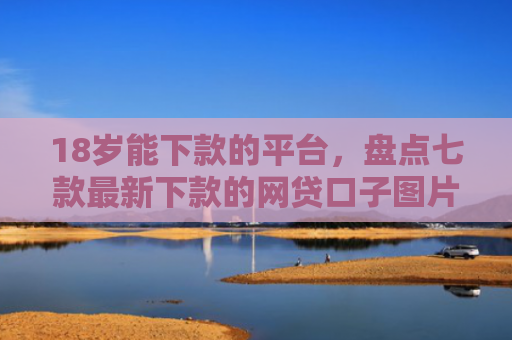 18岁能下款的平台，盘点七款最新下款的网贷口子图片