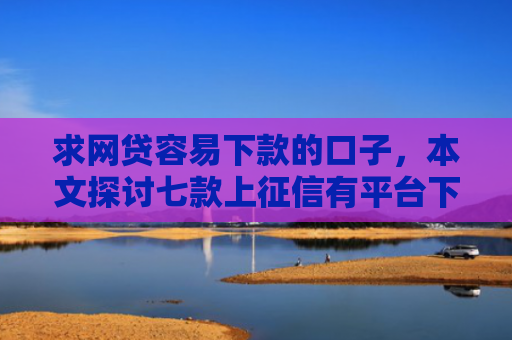 求网贷容易下款的口子，本文探讨七款上征信有平台下款