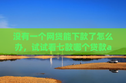 没有一个网贷能下款了怎么办，试试看七款哪个贷款app无视黑户下款很快