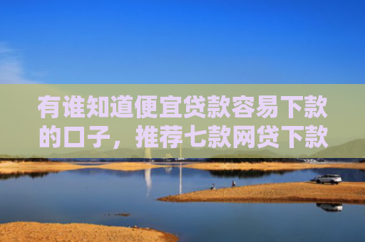 有谁知道便宜贷款容易下款的口子，推荐七款网贷下款多的口子