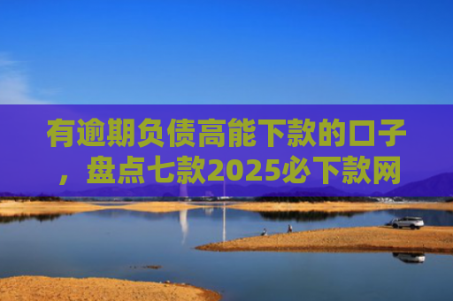 有逾期负债高能下款的口子，盘点七款2025必下款网贷口子