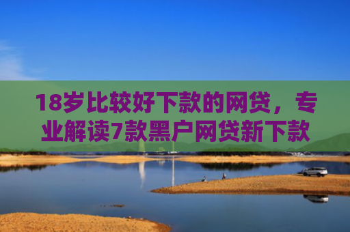 18岁比较好下款的网贷，专业解读7款黑户网贷新下款口子