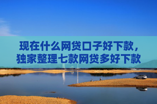 现在什么网贷口子好下款，独家整理七款网贷多好下款的口子