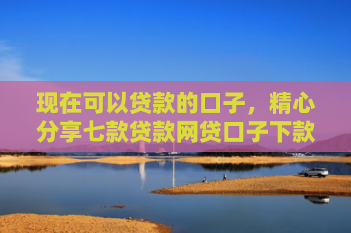 现在可以贷款的口子，精心分享七款贷款网贷口子下款