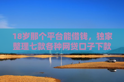 18岁那个平台能借钱，独家整理七款各种网贷口子下款额度