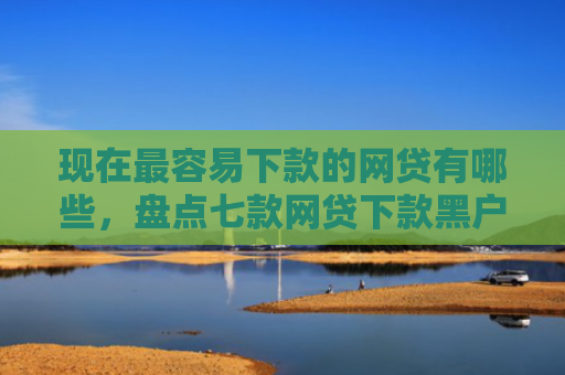 现在最容易下款的网贷有哪些，盘点七款网贷下款黑户口子