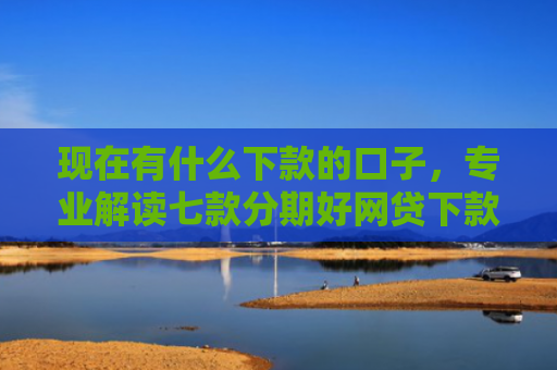 现在有什么下款的口子，专业解读七款分期好网贷下款口子