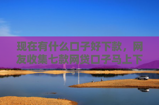 现在有什么口子好下款，网友收集七款网贷口子马上下款