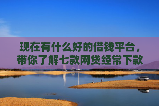 现在有什么好的借钱平台，带你了解七款网贷经常下款的口子